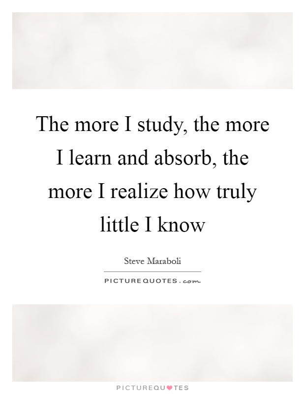 The more I study, the more I learn and absorb, the more I realize how truly little I know Picture Quote #1