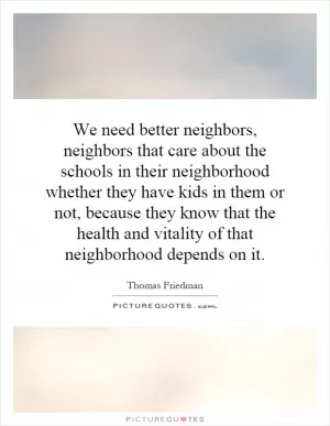We need better neighbors, neighbors that care about the schools in their neighborhood whether they have kids in them or not, because they know that the health and vitality of that neighborhood depends on it Picture Quote #1