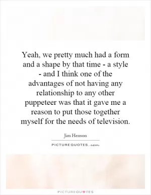 Yeah, we pretty much had a form and a shape by that time - a style - and I think one of the advantages of not having any relationship to any other puppeteer was that it gave me a reason to put those together myself for the needs of television Picture Quote #1