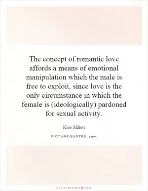 The concept of romantic love affords a means of emotional manipulation which the male is free to exploit, since love is the only circumstance in which the female is (ideologically) pardoned for sexual activity Picture Quote #1