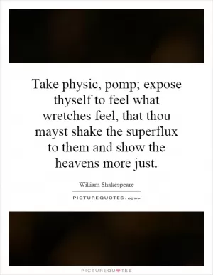 Take physic, pomp; expose thyself to feel what wretches feel, that thou mayst shake the superflux to them and show the heavens more just Picture Quote #1