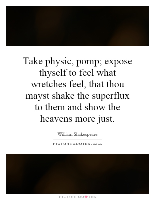 Take physic, pomp; expose thyself to feel what wretches feel, that thou mayst shake the superflux to them and show the heavens more just Picture Quote #1