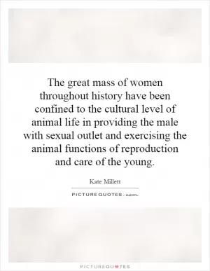 The great mass of women throughout history have been confined to the cultural level of animal life in providing the male with sexual outlet and exercising the animal functions of reproduction and care of the young Picture Quote #1