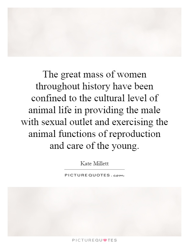 The great mass of women throughout history have been confined to the cultural level of animal life in providing the male with sexual outlet and exercising the animal functions of reproduction and care of the young Picture Quote #1