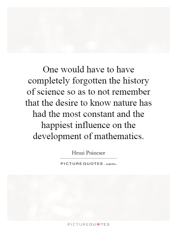 One would have to have completely forgotten the history of science so as to not remember that the desire to know nature has had the most constant and the happiest influence on the development of mathematics Picture Quote #1