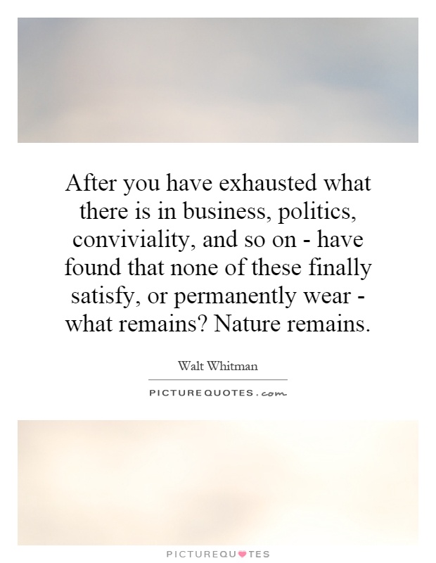 After you have exhausted what there is in business, politics, conviviality, and so on - have found that none of these finally satisfy, or permanently wear - what remains? Nature remains Picture Quote #1