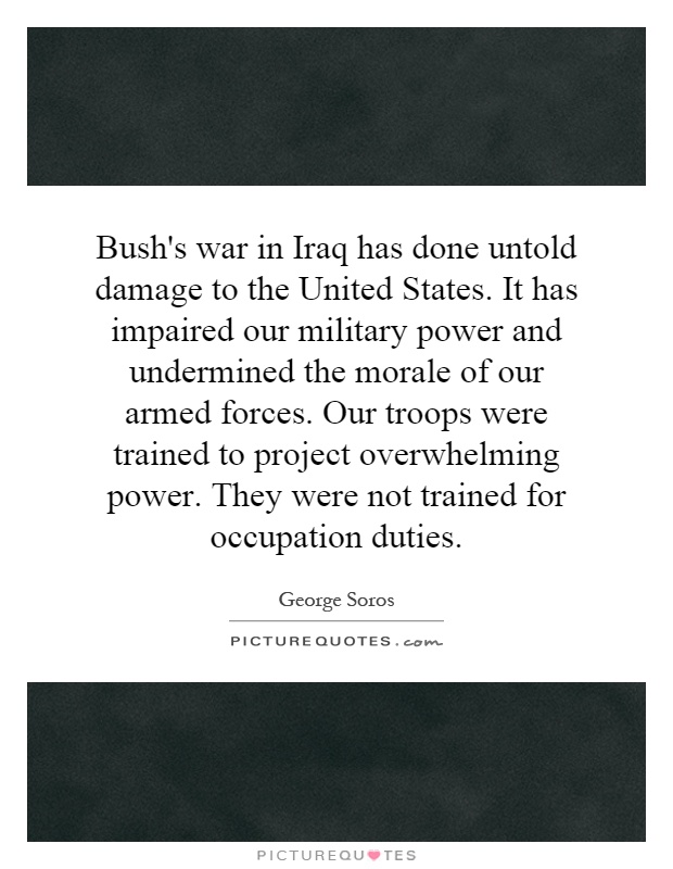 Bush's war in Iraq has done untold damage to the United States. It has impaired our military power and undermined the morale of our armed forces. Our troops were trained to project overwhelming power. They were not trained for occupation duties Picture Quote #1