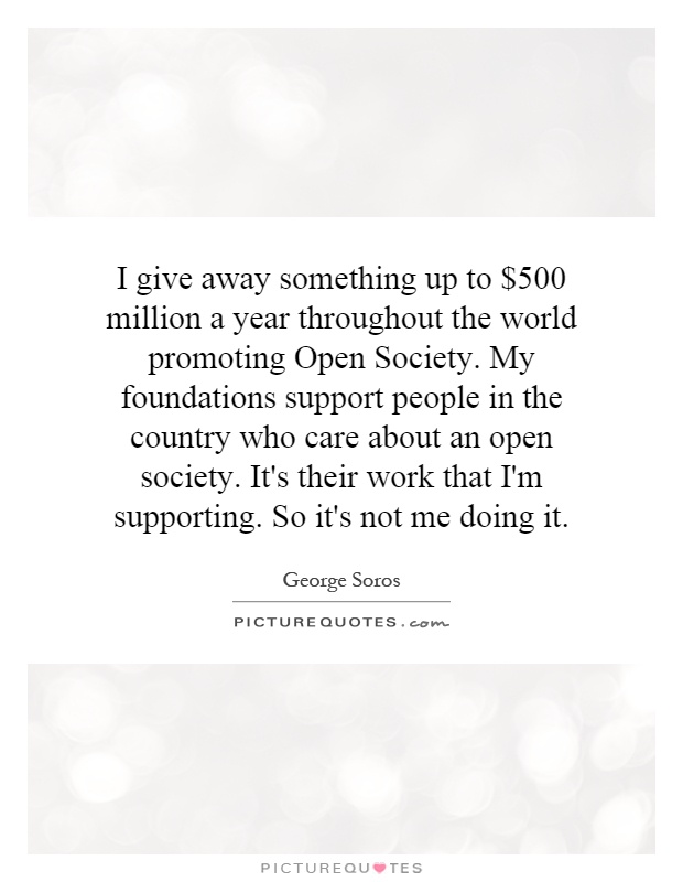 I give away something up to $500 million a year throughout the world promoting Open Society. My foundations support people in the country who care about an open society. It's their work that I'm supporting. So it's not me doing it Picture Quote #1