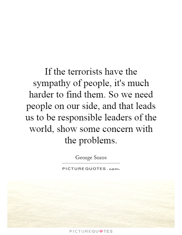 If the terrorists have the sympathy of people, it's much harder to find them. So we need people on our side, and that leads us to be responsible leaders of the world, show some concern with the problems Picture Quote #1