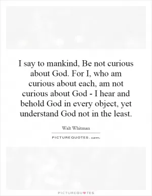 I say to mankind, Be not curious about God. For I, who am curious about each, am not curious about God - I hear and behold God in every object, yet understand God not in the least Picture Quote #1