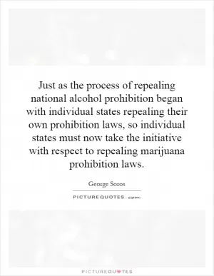 Just as the process of repealing national alcohol prohibition began with individual states repealing their own prohibition laws, so individual states must now take the initiative with respect to repealing marijuana prohibition laws Picture Quote #1
