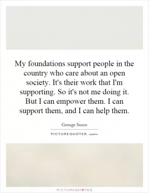 My foundations support people in the country who care about an open society. It's their work that I'm supporting. So it's not me doing it. But I can empower them. I can support them, and I can help them Picture Quote #1