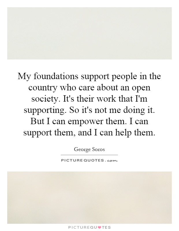My foundations support people in the country who care about an open society. It's their work that I'm supporting. So it's not me doing it. But I can empower them. I can support them, and I can help them Picture Quote #1