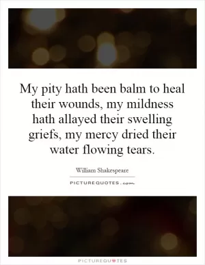 My pity hath been balm to heal their wounds, my mildness hath allayed their swelling griefs, my mercy dried their water flowing tears Picture Quote #1