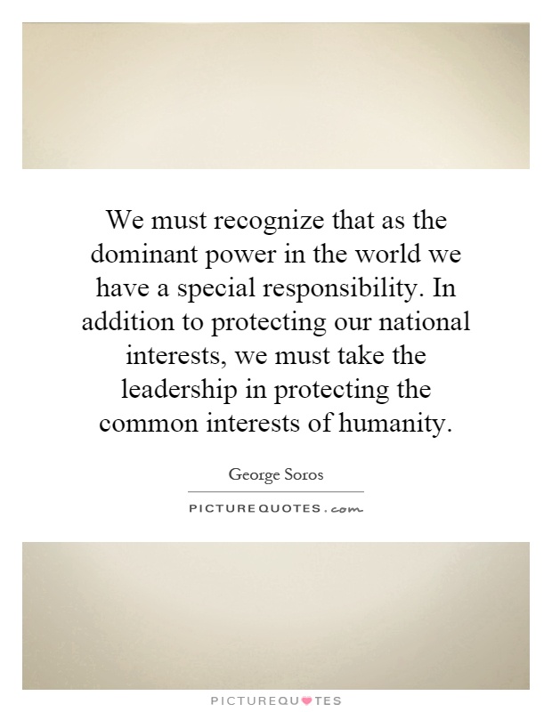 We must recognize that as the dominant power in the world we have a special responsibility. In addition to protecting our national interests, we must take the leadership in protecting the common interests of humanity Picture Quote #1