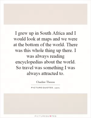 I grew up in South Africa and I would look at maps and we were at the bottom of the world. There was this whole thing up there. I was always reading encyclopedias about the world. So travel was something I was always attracted to Picture Quote #1