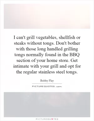 I can't grill vegetables, shellfish or steaks without tongs. Don't bother with those long handled grilling tongs normally found in the BBQ section of your home store. Get intimate with your grill and opt for the regular stainless steel tongs Picture Quote #1