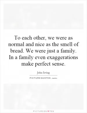 To each other, we were as normal and nice as the smell of bread. We were just a family. In a family even exaggerations make perfect sense Picture Quote #1