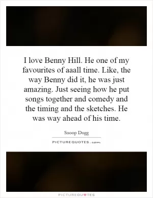 I love Benny Hill. He one of my favourites of aaall time. Like, the way Benny did it, he was just amazing. Just seeing how he put songs together and comedy and the timing and the sketches. He was way ahead of his time Picture Quote #1
