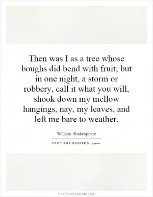 Then was I as a tree whose boughs did bend with fruit; but in one night, a storm or robbery, call it what you will, shook down my mellow hangings, nay, my leaves, and left me bare to weather Picture Quote #1