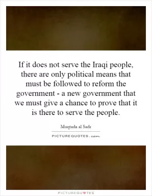 If it does not serve the Iraqi people, there are only political means that must be followed to reform the government - a new government that we must give a chance to prove that it is there to serve the people Picture Quote #1