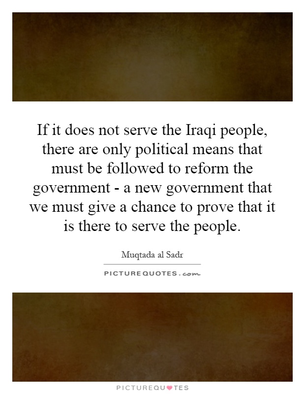 If it does not serve the Iraqi people, there are only political means that must be followed to reform the government - a new government that we must give a chance to prove that it is there to serve the people Picture Quote #1