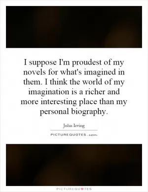 I suppose I'm proudest of my novels for what's imagined in them. I think the world of my imagination is a richer and more interesting place than my personal biography Picture Quote #1