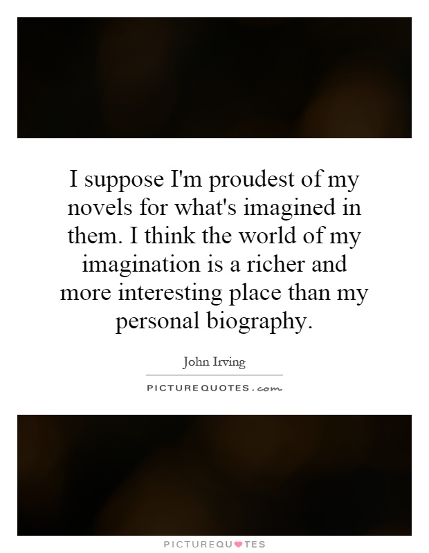 I suppose I'm proudest of my novels for what's imagined in them. I think the world of my imagination is a richer and more interesting place than my personal biography Picture Quote #1