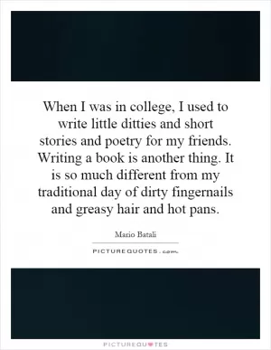 When I was in college, I used to write little ditties and short stories and poetry for my friends. Writing a book is another thing. It is so much different from my traditional day of dirty fingernails and greasy hair and hot pans Picture Quote #1