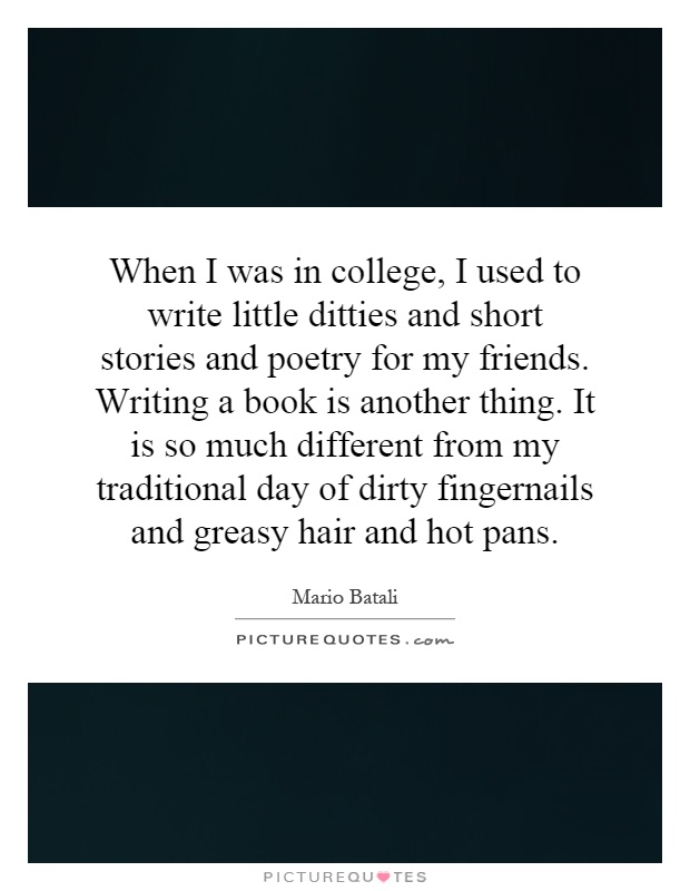 When I was in college, I used to write little ditties and short stories and poetry for my friends. Writing a book is another thing. It is so much different from my traditional day of dirty fingernails and greasy hair and hot pans Picture Quote #1
