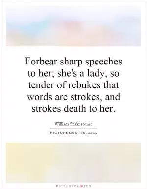 Forbear sharp speeches to her; she's a lady, so tender of rebukes that words are strokes, and strokes death to her Picture Quote #1