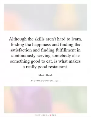 Although the skills aren't hard to learn, finding the happiness and finding the satisfaction and finding fulfillment in continuously serving somebody else something good to eat, is what makes a really good restaurant Picture Quote #1