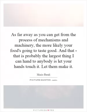 As far away as you can get from the process of mechanisms and machinery, the more likely your food's going to taste good. And that - that is probably the largest thing I can hand to anybody is let your hands touch it. Let them make it Picture Quote #1