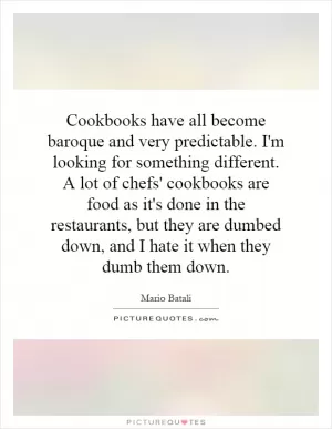 Cookbooks have all become baroque and very predictable. I'm looking for something different. A lot of chefs' cookbooks are food as it's done in the restaurants, but they are dumbed down, and I hate it when they dumb them down Picture Quote #1