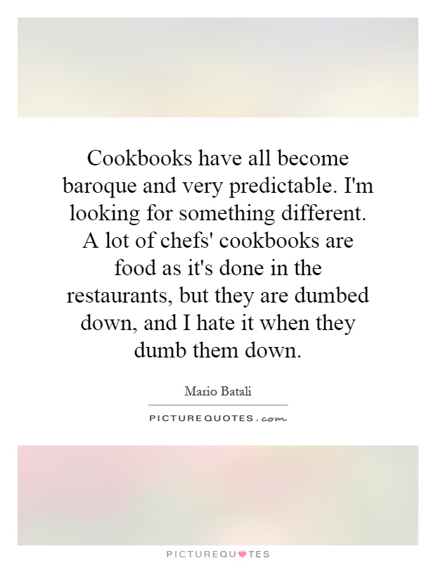 Cookbooks have all become baroque and very predictable. I'm looking for something different. A lot of chefs' cookbooks are food as it's done in the restaurants, but they are dumbed down, and I hate it when they dumb them down Picture Quote #1