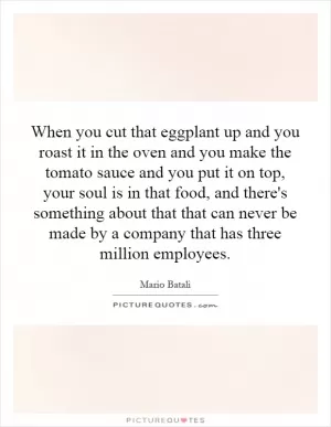 When you cut that eggplant up and you roast it in the oven and you make the tomato sauce and you put it on top, your soul is in that food, and there's something about that that can never be made by a company that has three million employees Picture Quote #1