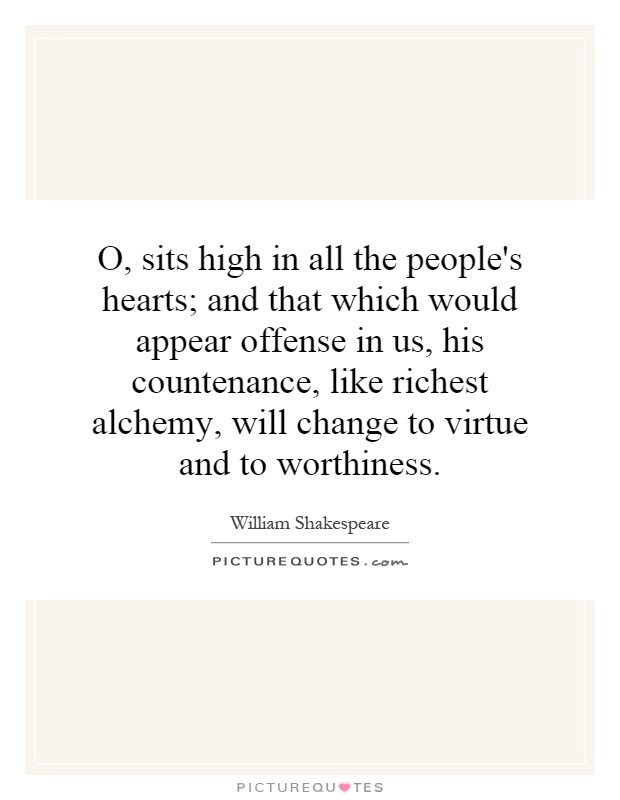 O, sits high in all the people's hearts; and that which would appear offense in us, his countenance, like richest alchemy, will change to virtue and to worthiness Picture Quote #1