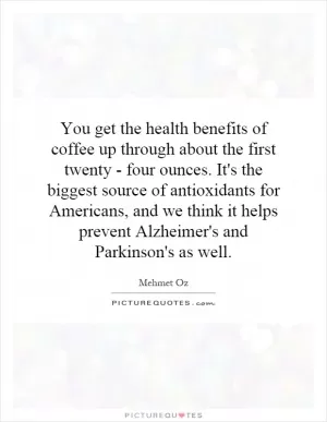 You get the health benefits of coffee up through about the first twenty - four ounces. It's the biggest source of antioxidants for Americans, and we think it helps prevent Alzheimer's and Parkinson's as well Picture Quote #1