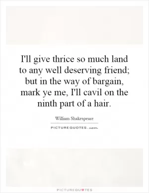 I'll give thrice so much land to any well deserving friend; but in the way of bargain, mark ye me, I'll cavil on the ninth part of a hair Picture Quote #1