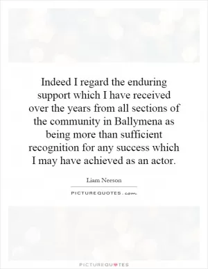 Indeed I regard the enduring support which I have received over the years from all sections of the community in Ballymena as being more than sufficient recognition for any success which I may have achieved as an actor Picture Quote #1