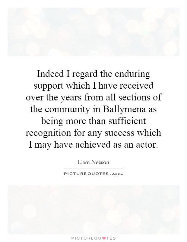 Indeed I regard the enduring support which I have received over the years from all sections of the community in Ballymena as being more than sufficient recognition for any success which I may have achieved as an actor Picture Quote #1