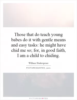 Those that do teach young babes do it with gentle means and easy tasks: he might have chid me so; for, in good faith, I am a child to chiding Picture Quote #1