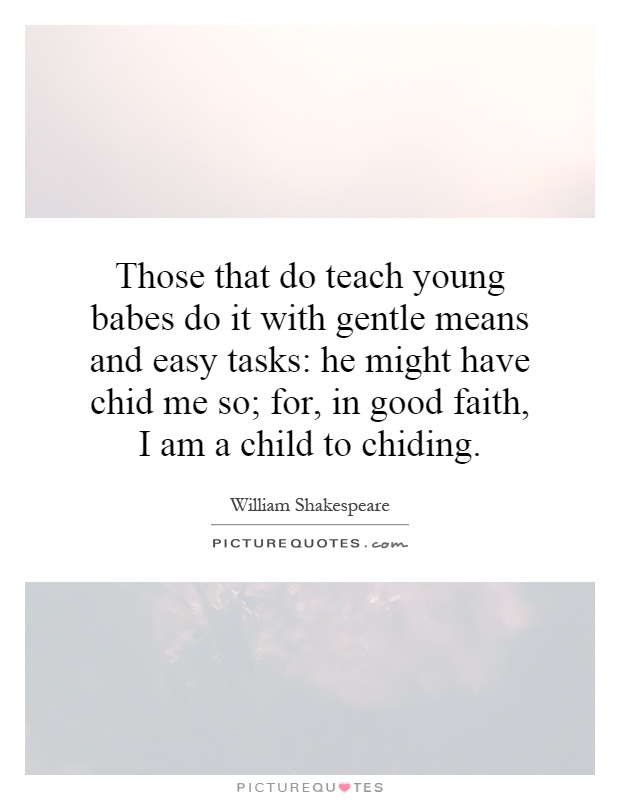 Those that do teach young babes do it with gentle means and easy tasks: he might have chid me so; for, in good faith, I am a child to chiding Picture Quote #1