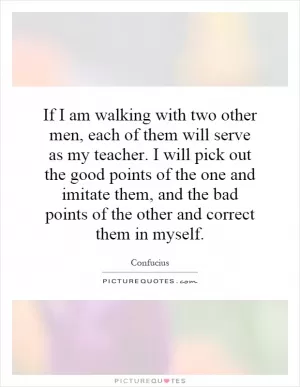If I am walking with two other men, each of them will serve as my teacher. I will pick out the good points of the one and imitate them, and the bad points of the other and correct them in myself Picture Quote #1