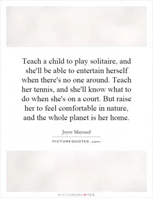 Teach a child to play solitaire, and she'll be able to entertain herself when there's no one around. Teach her tennis, and she'll know what to do when she's on a court. But raise her to feel comfortable in nature, and the whole planet is her home Picture Quote #1