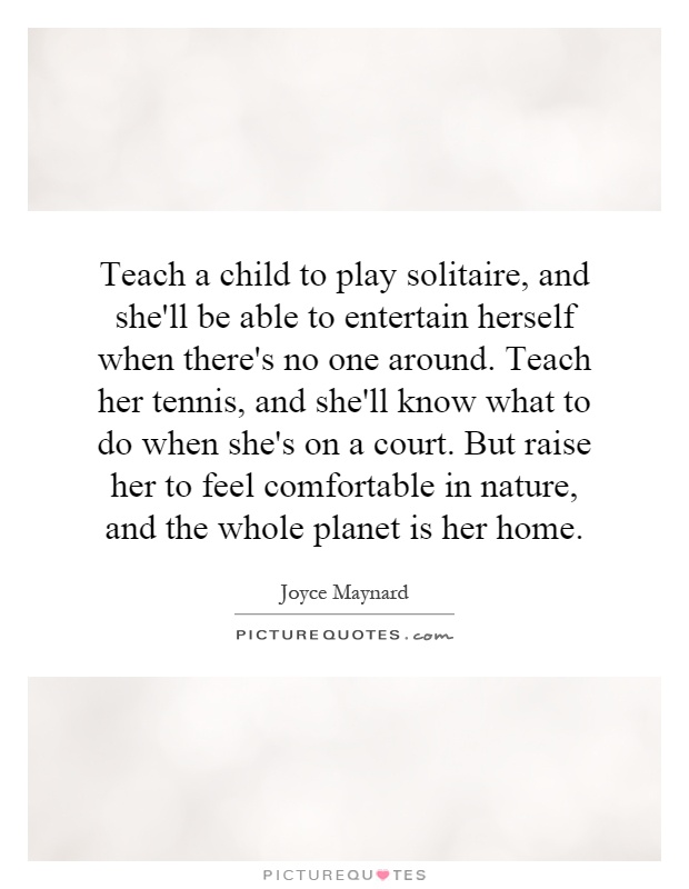 Teach a child to play solitaire, and she'll be able to entertain herself when there's no one around. Teach her tennis, and she'll know what to do when she's on a court. But raise her to feel comfortable in nature, and the whole planet is her home Picture Quote #1