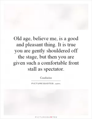 Old age, believe me, is a good and pleasant thing. It is true you are gently shouldered off the stage, but then you are given such a comfortable front stall as spectator Picture Quote #1
