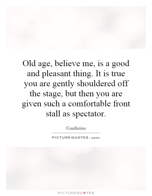 Old age, believe me, is a good and pleasant thing. It is true you are gently shouldered off the stage, but then you are given such a comfortable front stall as spectator Picture Quote #1