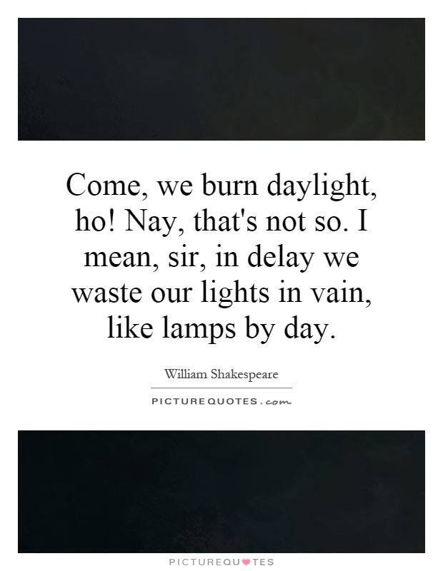 Come, we burn daylight, ho! Nay, that's not so. I mean, sir, in delay we waste our lights in vain, like lamps by day Picture Quote #1