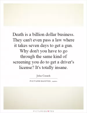 Death is a billion dollar business. They can't even pass a law where it takes seven days to get a gun. Why don't you have to go through the same kind of screening you do to get a driver's license? It's totally insane Picture Quote #1